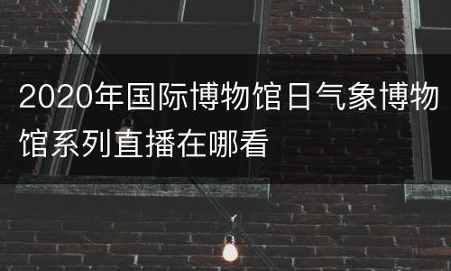 2020年国际博物馆日气象博物馆系列直播在哪看