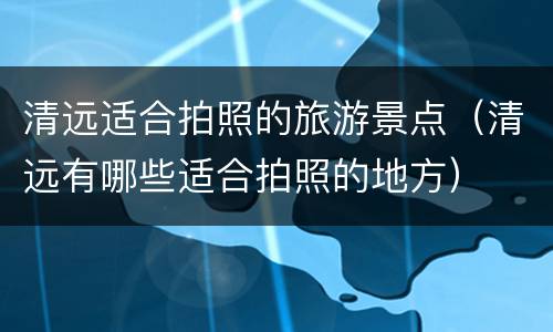 清远适合拍照的旅游景点（清远有哪些适合拍照的地方）