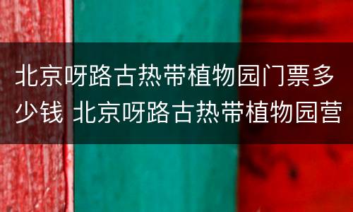北京呀路古热带植物园门票多少钱 北京呀路古热带植物园营业时间