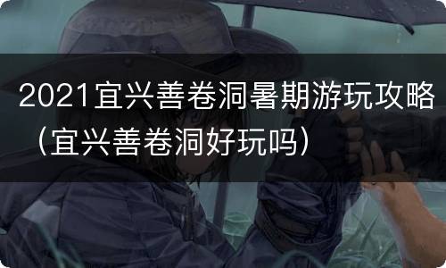 2021宜兴善卷洞暑期游玩攻略（宜兴善卷洞好玩吗）