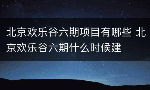 北京欢乐谷六期项目有哪些 北京欢乐谷六期什么时候建