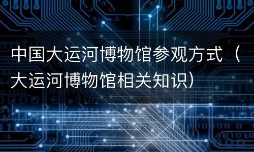 中国大运河博物馆参观方式（大运河博物馆相关知识）