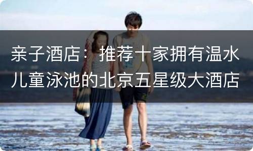 亲子酒店：推荐十家拥有温水儿童泳池的北京五星级大酒店