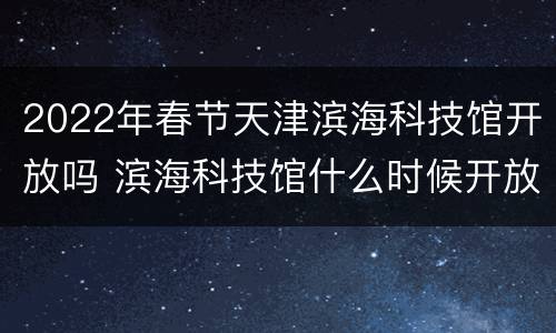 2022年春节天津滨海科技馆开放吗 滨海科技馆什么时候开放