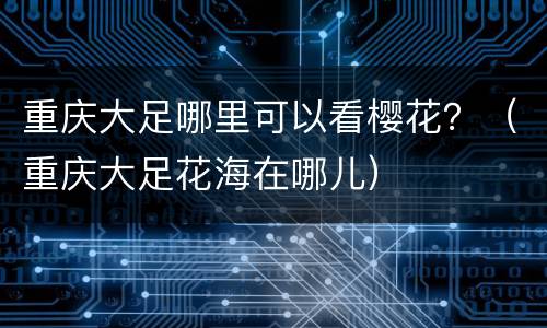 重庆大足哪里可以看樱花？（重庆大足花海在哪儿）