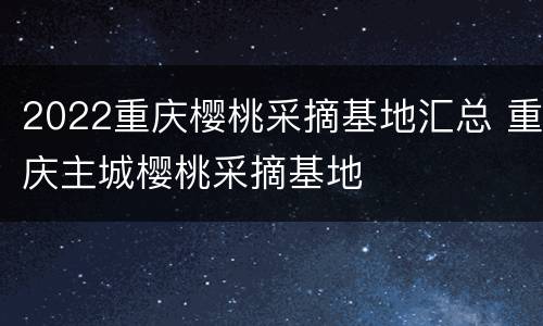 2022重庆樱桃采摘基地汇总 重庆主城樱桃采摘基地