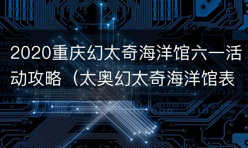 2020重庆幻太奇海洋馆六一活动攻略（太奥幻太奇海洋馆表演时间）