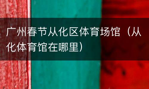 广州春节从化区体育场馆（从化体育馆在哪里）