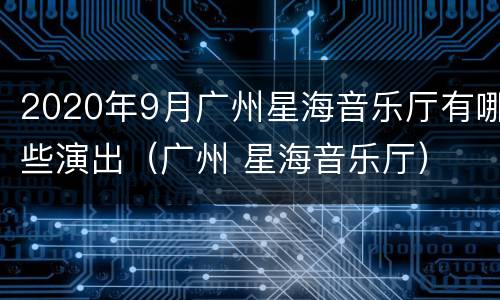 2020年9月广州星海音乐厅有哪些演出（广州 星海音乐厅）