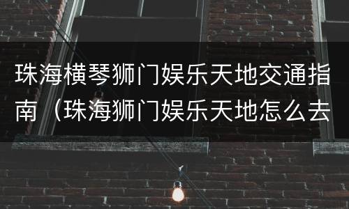 珠海横琴狮门娱乐天地交通指南（珠海狮门娱乐天地怎么去）