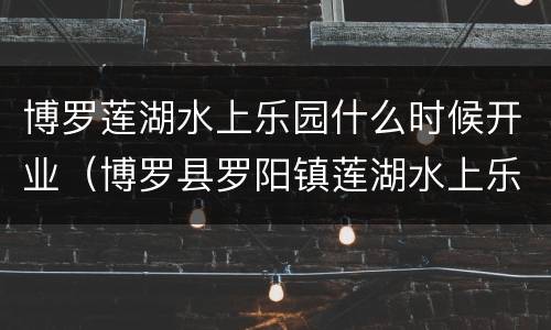 博罗莲湖水上乐园什么时候开业（博罗县罗阳镇莲湖水上乐园）