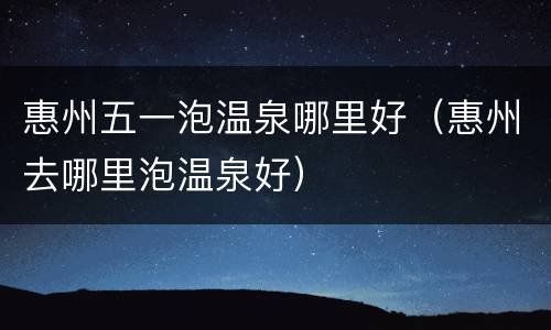 惠州五一泡温泉哪里好（惠州去哪里泡温泉好）