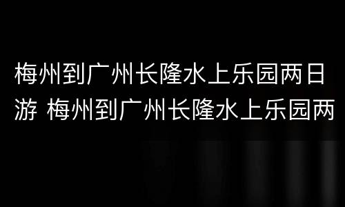梅州到广州长隆水上乐园两日游 梅州到广州长隆水上乐园两日游多少钱