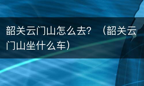 韶关云门山怎么去？（韶关云门山坐什么车）