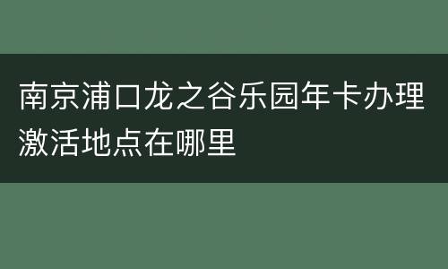 南京浦口龙之谷乐园年卡办理激活地点在哪里