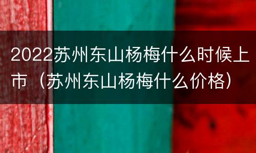 2022苏州东山杨梅什么时候上市（苏州东山杨梅什么价格）