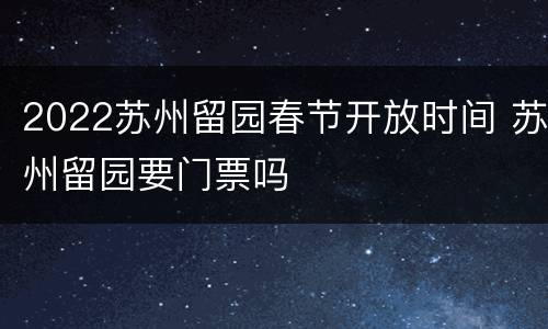2022苏州留园春节开放时间 苏州留园要门票吗
