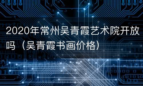 2020年常州吴青霞艺术院开放吗（吴青霞书画价格）