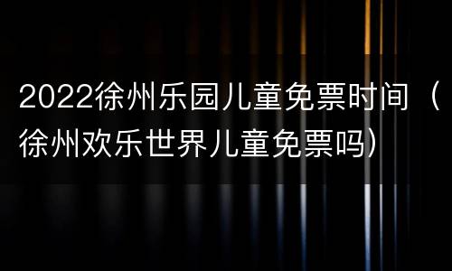 2022徐州乐园儿童免票时间（徐州欢乐世界儿童免票吗）