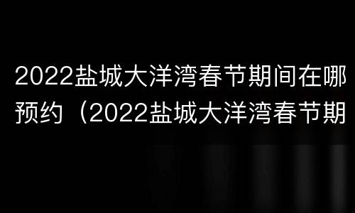 2022盐城大洋湾春节期间在哪预约（2022盐城大洋湾春节期间在哪预约疫苗接种）