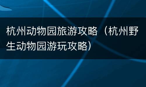杭州动物园旅游攻略（杭州野生动物园游玩攻略）