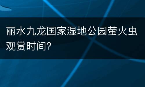 丽水九龙国家湿地公园萤火虫观赏时间？