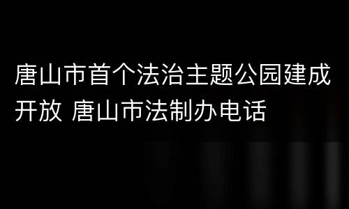 唐山市首个法治主题公园建成开放 唐山市法制办电话
