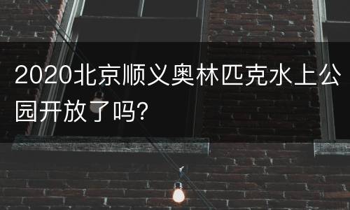 2020北京顺义奥林匹克水上公园开放了吗？