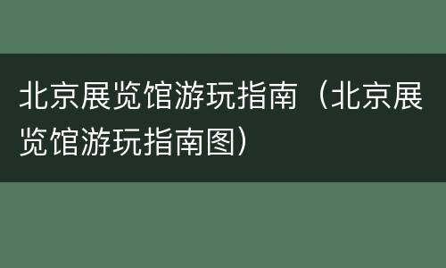 北京展览馆游玩指南（北京展览馆游玩指南图）