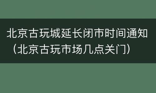 北京古玩城延长闭市时间通知（北京古玩市场几点关门）