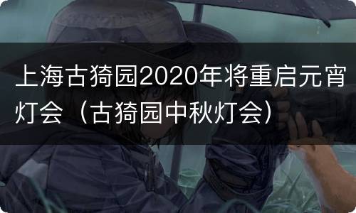上海古猗园2020年将重启元宵灯会（古猗园中秋灯会）