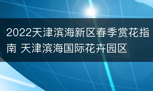 2022天津滨海新区春季赏花指南 天津滨海国际花卉园区