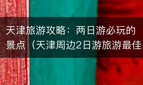 天津旅游攻略：两日游必玩的景点（天津周边2日游旅游最佳景点推荐）