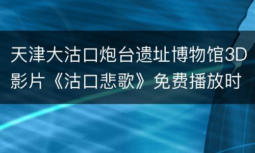 天津大沽口炮台遗址博物馆3D影片《沽口悲歌》免费播放时间