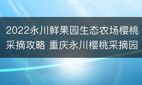2022永川鲜果园生态农场樱桃采摘攻略 重庆永川樱桃采摘园