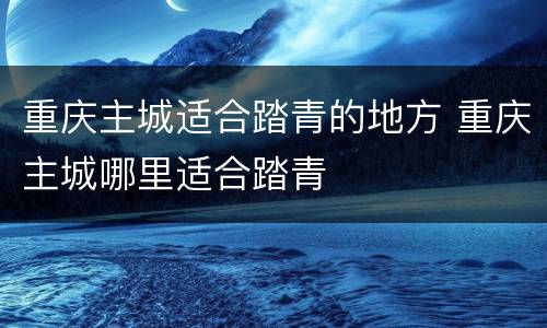 重庆主城适合踏青的地方 重庆主城哪里适合踏青
