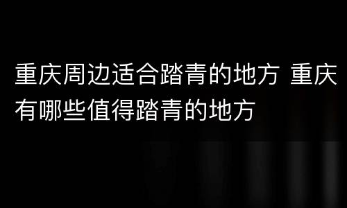 重庆周边适合踏青的地方 重庆有哪些值得踏青的地方