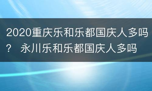 2020重庆乐和乐都国庆人多吗？ 永川乐和乐都国庆人多吗