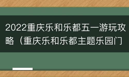 2022重庆乐和乐都五一游玩攻略（重庆乐和乐都主题乐园门票团购）