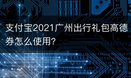 支付宝2021广州出行礼包高德券怎么使用？