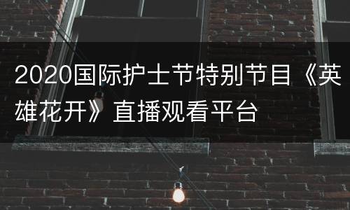 2020国际护士节特别节目《英雄花开》直播观看平台