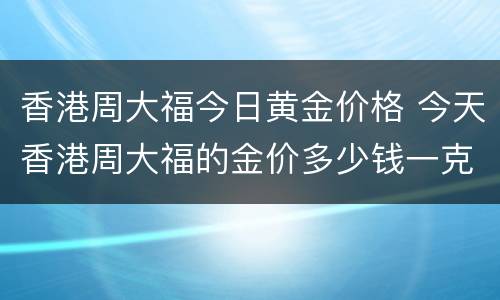 香港周大福今日黄金价格 今天香港周大福的金价多少钱一克