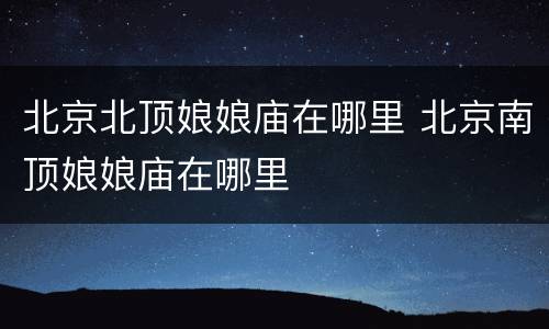 北京北顶娘娘庙在哪里 北京南顶娘娘庙在哪里