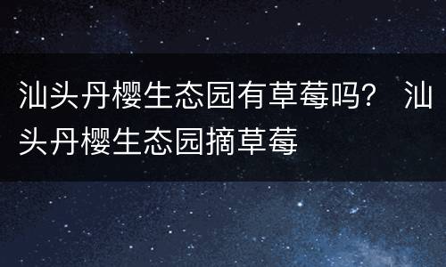 汕头丹樱生态园有草莓吗？ 汕头丹樱生态园摘草莓