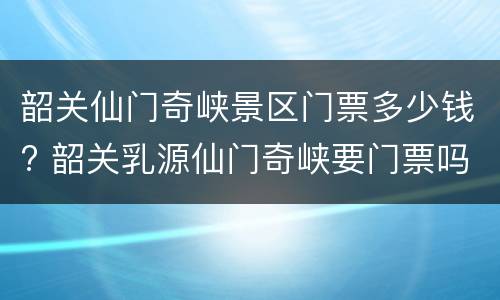 韶关仙门奇峡景区门票多少钱? 韶关乳源仙门奇峡要门票吗