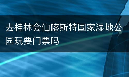 去桂林会仙喀斯特国家湿地公园玩要门票吗