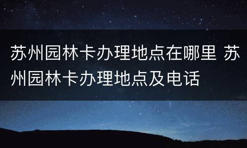 苏州园林卡办理地点在哪里 苏州园林卡办理地点及电话