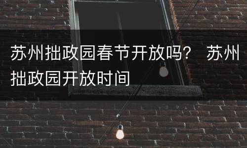 苏州拙政园春节开放吗？ 苏州拙政园开放时间