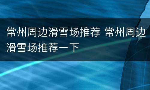 常州周边滑雪场推荐 常州周边滑雪场推荐一下