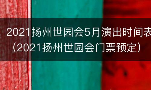 2021扬州世园会5月演出时间表（2021扬州世园会门票预定）